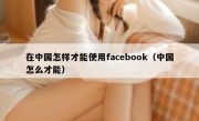 在中国怎样才能使用facebook（中国怎么才能）