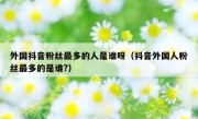 外国抖音粉丝最多的人是谁呀（抖音外国人粉丝最多的是谁?）