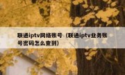 联通iptv网络账号（联通iptv业务账号密码怎么查到）