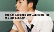 外国人怎么申请抖音实名认证2023年（外国人如何申请抖音）