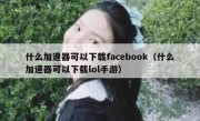 什么加速器可以下载facebook（什么加速器可以下载lol手游）