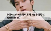 中国facebook可以用吗（在中国可以用facebook）