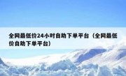 全网最低价24小时自助下单平台（全网最低价自助下单平台）
