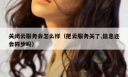 关闭云服务会怎么样（把云服务关了,信息还会同步吗）
