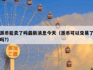派币能卖了吗最新消息今天（派币可以交易了吗?）