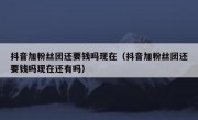抖音加粉丝团还要钱吗现在（抖音加粉丝团还要钱吗现在还有吗）