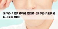 派币办卡是真的吗还是假的（派币办卡是真的吗还是假的啊）
