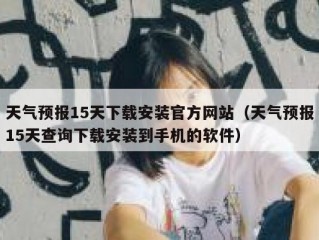 天气预报15天下载安装官方网站（天气预报15天查询下载安装到手机的软件）