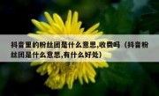 抖音里的粉丝团是什么意思,收费吗（抖音粉丝团是什么意思,有什么好处）