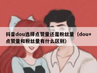 抖音dou选择点赞量还是粉丝量（dou+点赞量和粉丝量有什么区别）