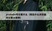 youtube可以看什么（现在什么浏览器可以看小视频）
