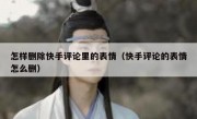 怎样删除快手评论里的表情（快手评论的表情怎么删）