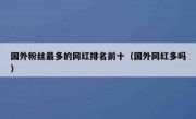 国外粉丝最多的网红排名前十（国外网红多吗）