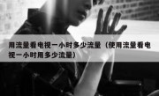 用流量看电视一小时多少流量（使用流量看电视一小时用多少流量）
