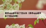 派币app进不去了怎么办（派币app进不去了怎么办呢）