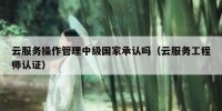 云服务操作管理中级国家承认吗（云服务工程师认证）