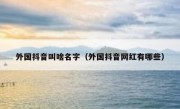 外国抖音叫啥名字（外国抖音网红有哪些）