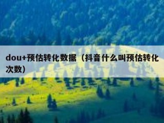 dou+预估转化数据（抖音什么叫预估转化次数）