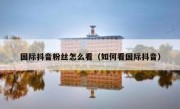 国际抖音粉丝怎么看（如何看国际抖音）