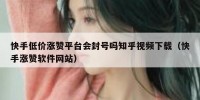 快手低价涨赞平台会封号吗知乎视频下载（快手涨赞软件网站）