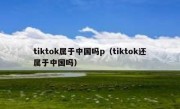 tiktok属于中国吗p（tiktok还属于中国吗）