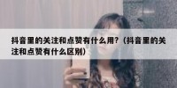 抖音里的关注和点赞有什么用?（抖音里的关注和点赞有什么区别）