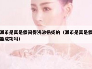 派币是真是假闹得沸沸扬扬的（派币是真是假能成功吗）
