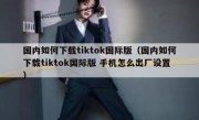 国内如何下载tiktok国际版（国内如何下载tiktok国际版 手机怎么出厂设置）
