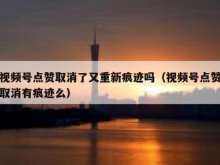 视频号点赞取消了又重新痕迹吗（视频号点赞取消有痕迹么）