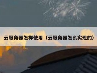 云服务器怎样使用（云服务器怎么实现的）