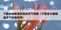 下载本地精准实用的天气预报（下载官方最精准天气预报软件）
