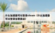 什么加速器可以登录steam（什么加速器可以登录谷歌商店）