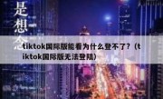 tiktok国际版能看为什么登不了?（tiktok国际版无法登陆）