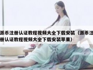 派币注册认证教程视频大全下载安装（派币注册认证教程视频大全下载安装苹果）