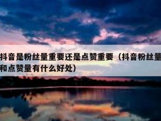 抖音是粉丝量重要还是点赞重要（抖音粉丝量和点赞量有什么好处）