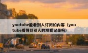 youtube能看别人订阅的内容（youtube看得到别人的观看记录吗）