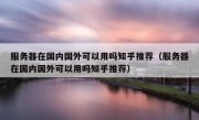 服务器在国内国外可以用吗知乎推荐（服务器在国内国外可以用吗知乎推荐）