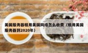美国服务器租用美国网络怎么收费（租用美国服务器到2020年）