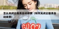 怎么关闭云服务自动续费（如何关闭云服务自动续费）