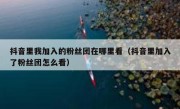 抖音里我加入的粉丝团在哪里看（抖音里加入了粉丝团怎么看）