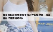 抖音加粉丝灯牌要多少抖币才能提现呢（抖音粉丝灯牌要抖币吗）