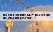 抖音点赞工作室需要什么配件（抖音点赞团队可以把作品发给他们点赞吗）