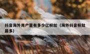 抖音海外用户量有多少亿粉丝（海外抖音粉丝最多）