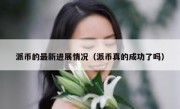 派币的最新进展情况（派币真的成功了吗）