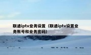 联通iptv业务设置（联通iptv设置业务账号和业务密码）