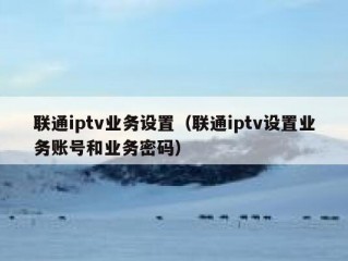 联通iptv业务设置（联通iptv设置业务账号和业务密码）