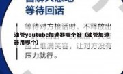 油管youtube加速器哪个好（油管加速器用哪个）
