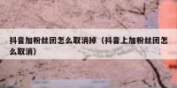 抖音加粉丝团怎么取消掉（抖音上加粉丝团怎么取消）