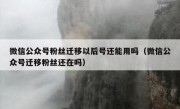 微信公众号粉丝迁移以后号还能用吗（微信公众号迁移粉丝还在吗）