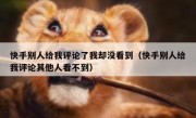 快手别人给我评论了我却没看到（快手别人给我评论其他人看不到）